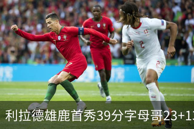 利拉德雄鹿首秀39分字母哥23+13 雄鹿险胜76人