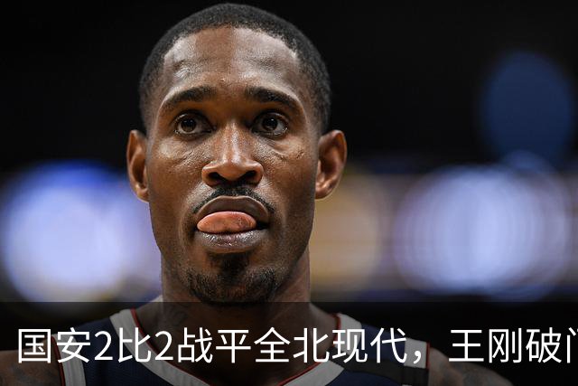 国安2比2战平全北现代，王刚破门迎来爆发，下赛季离队无悬念
