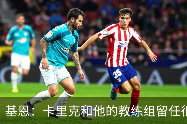 基恩：卡里克和他的教练组留任很幸运，必须尽快拿出成绩