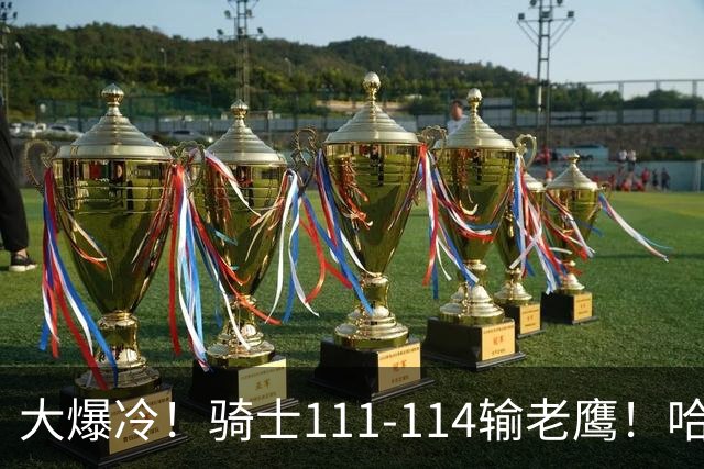 大爆冷！骑士111-114输老鹰！哈登尽力了，一战看清5个现实：米切尔令人失望