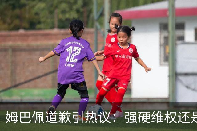 姆巴佩道歉引热议：强硬维权还是构建稳定应对体系？