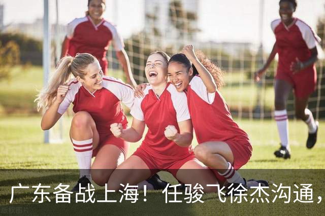 广东备战上海！任骏飞徐杰沟通，小胡膝盖冰敷，主帅爆赞对手实力