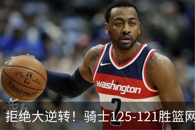 拒绝大逆转！骑士125-121胜篮网！此战看到4个事实：哈登令人担忧