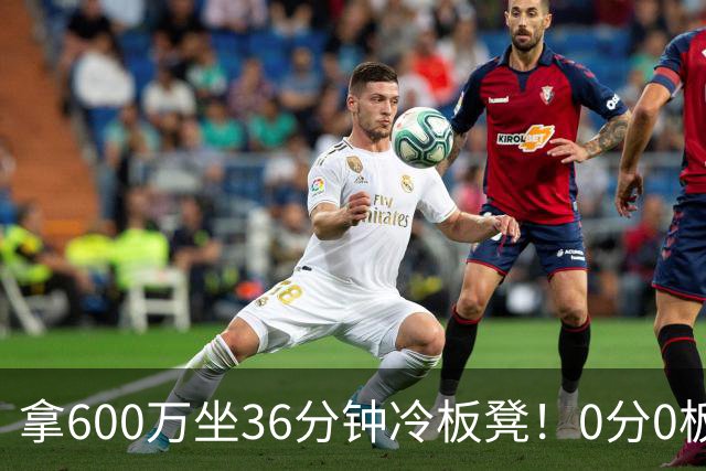 拿600万坐36分钟冷板凳！0分0板1失误2犯规，这是顶薪中锋的贡献