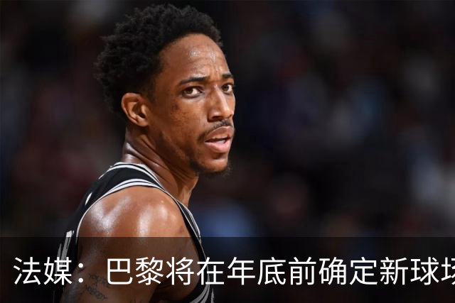 法媒：巴黎将在年底前确定新球场地点，三处选址仍在考虑中