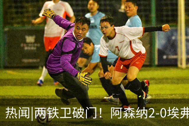 热闻|两铁卫破门！阿森纳2-0埃弗顿，英超积分追平输球曼城