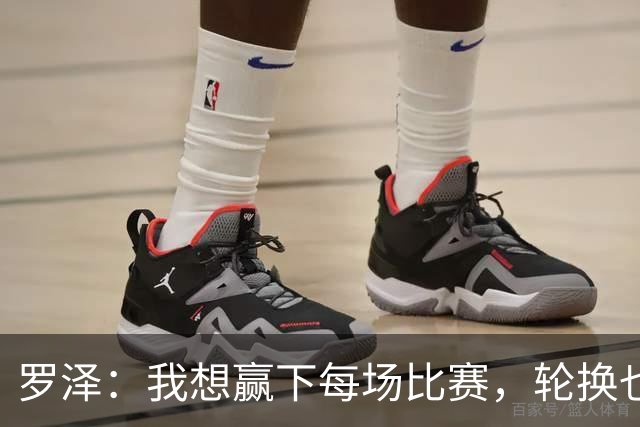 罗泽：我想赢下每场比赛，轮换也要保证球队的竞争力