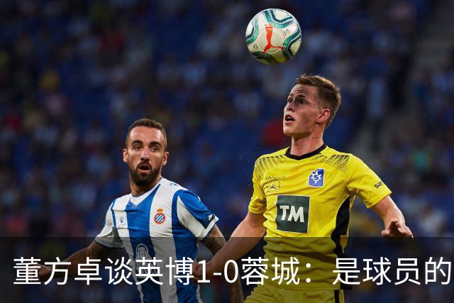 董方卓谈英博1-0蓉城：是球员的胜利也是球迷的胜利 希望英博夺冠