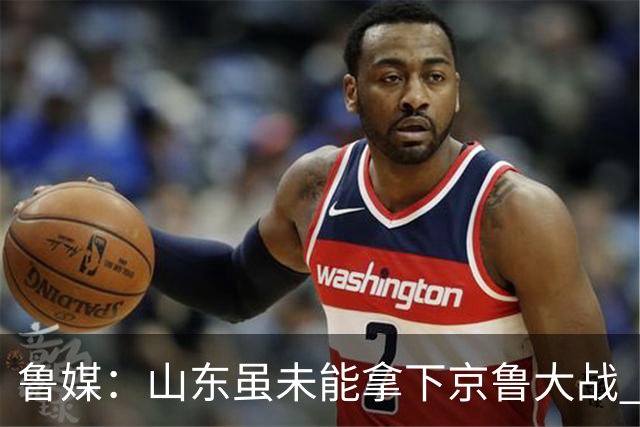 鲁媒：山东虽未能拿下京鲁大战 但本土阵容表现还是不错的